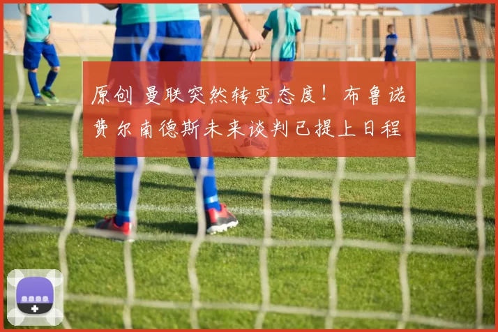 原创 曼联突然转变态度！布鲁诺・费尔南德斯未来谈判已提上日程