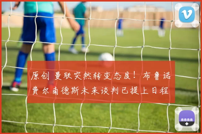 原创 曼联突然转变态度！布鲁诺・费尔南德斯未来谈判已提上日程