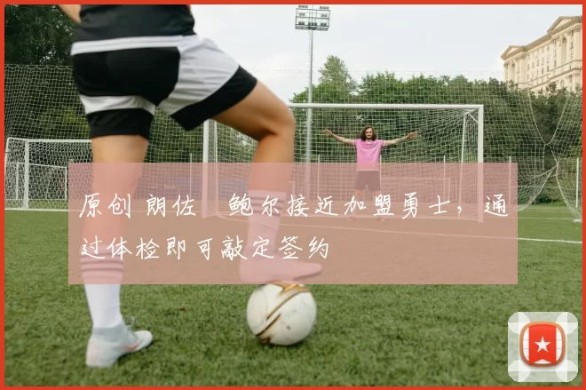 原创 朗佐・鲍尔接近加盟勇士，通过体检即可敲定签约