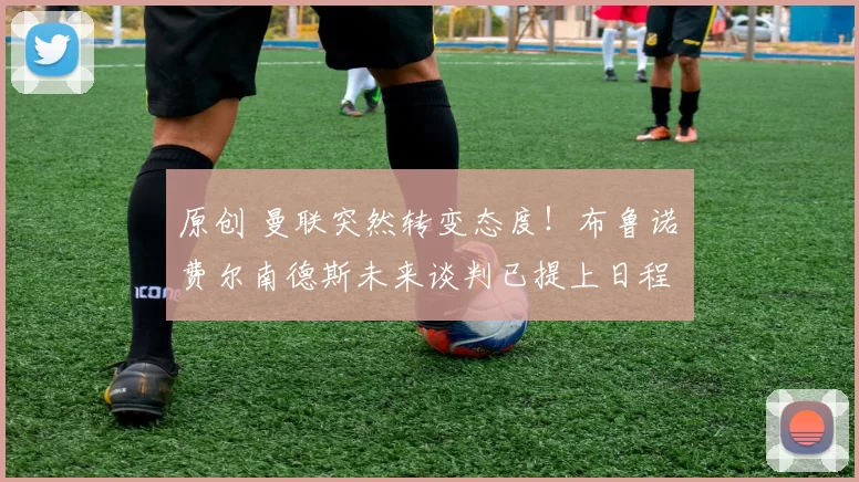 原创 曼联突然转变态度！布鲁诺・费尔南德斯未来谈判已提上日程