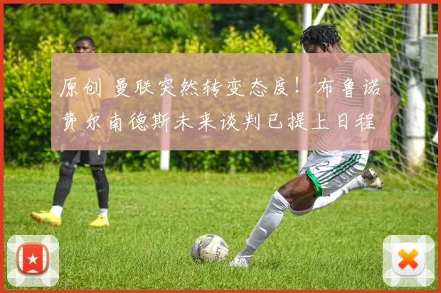 原创 曼联突然转变态度！布鲁诺・费尔南德斯未来谈判已提上日程