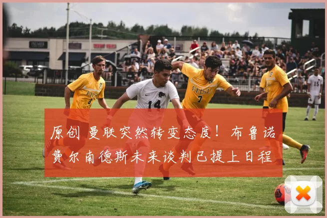 原创 曼联突然转变态度！布鲁诺・费尔南德斯未来谈判已提上日程