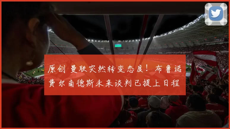 原创 曼联突然转变态度！布鲁诺・费尔南德斯未来谈判已提上日程
