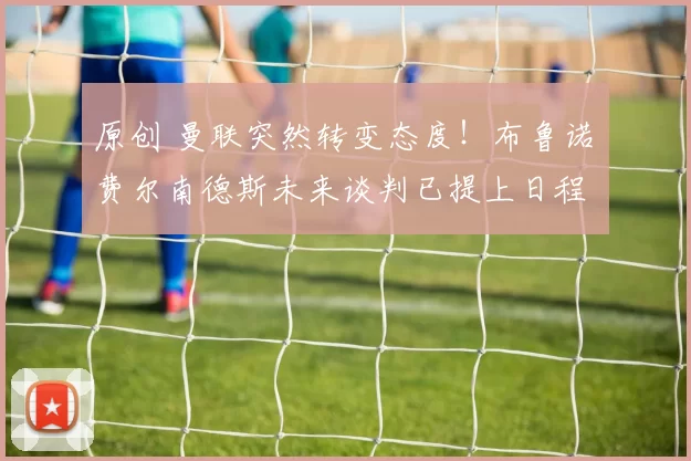 原创 曼联突然转变态度！布鲁诺・费尔南德斯未来谈判已提上日程