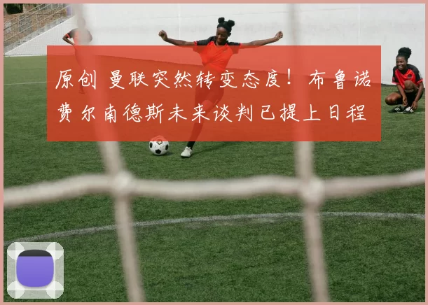 原创 曼联突然转变态度!布鲁诺・费尔南德斯未来谈判已提上日程