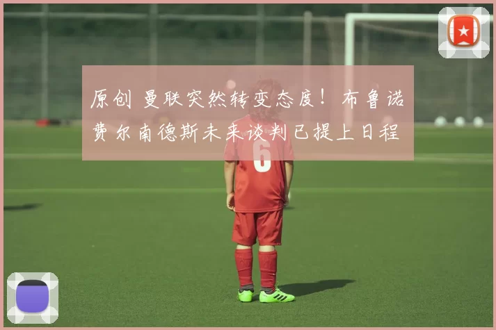 原创 曼联突然转变态度！布鲁诺・费尔南德斯未来谈判已提上日程