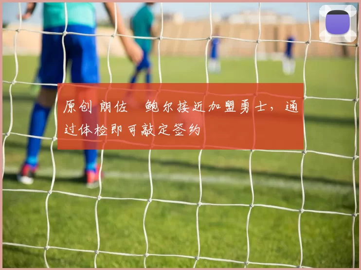 原创 朗佐・鲍尔接近加盟勇士，通过体检即可敲定签约