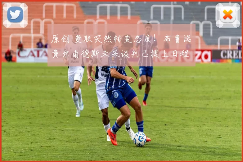 原创 曼联突然转变态度！布鲁诺・费尔南德斯未来谈判已提上日程