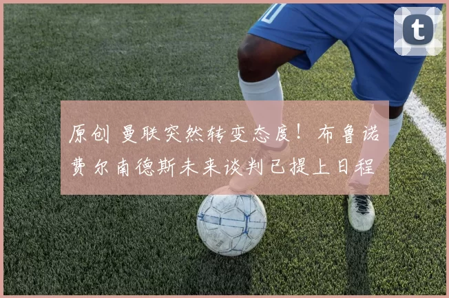 原创 曼联突然转变态度！布鲁诺・费尔南德斯未来谈判已提上日程