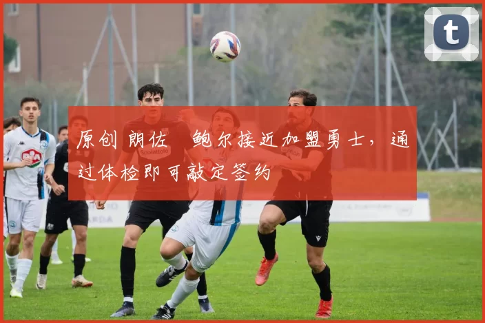 原创 朗佐・鲍尔接近加盟勇士，通过体检即可敲定签约
