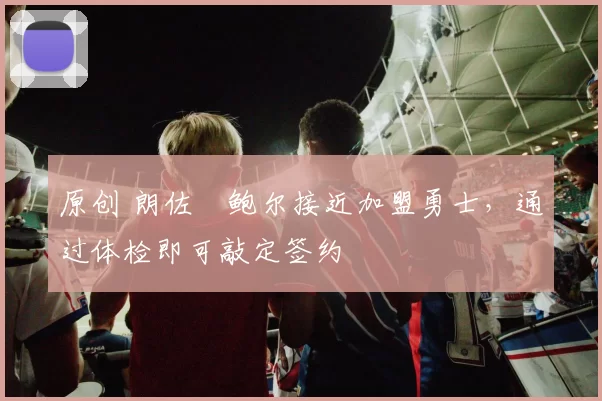 原创 朗佐・鲍尔接近加盟勇士，通过体检即可敲定签约