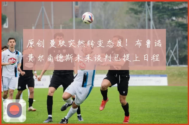 原创 曼联突然转变态度！布鲁诺・费尔南德斯未来谈判已提上日程