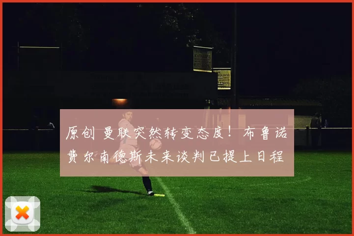 原创 曼联突然转变态度！布鲁诺・费尔南德斯未来谈判已提上日程