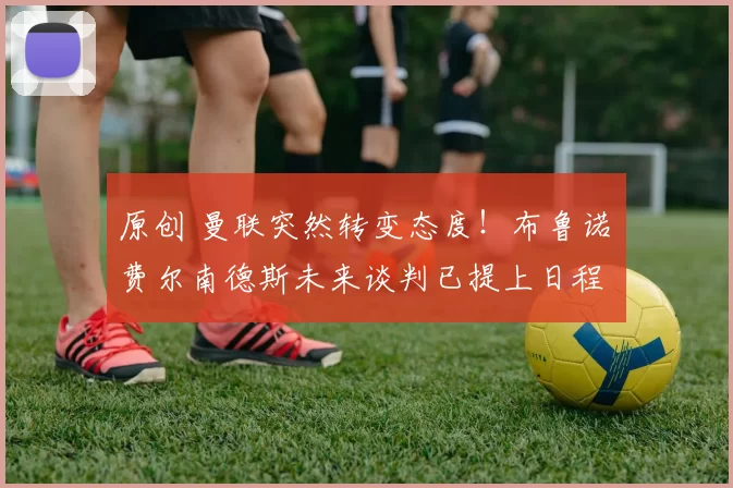 原创 曼联突然转变态度！布鲁诺・费尔南德斯未来谈判已提上日程