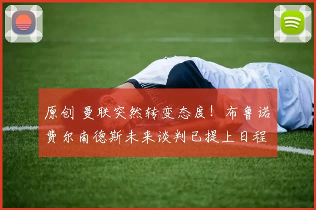 原创 曼联突然转变态度！布鲁诺・费尔南德斯未来谈判已提上日程