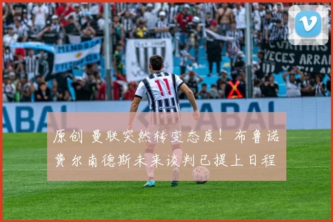 原创 曼联突然转变态度！布鲁诺・费尔南德斯未来谈判已提上日程