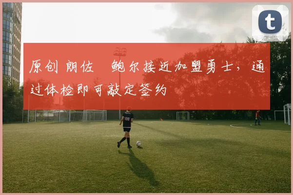 原创 朗佐・鲍尔接近加盟勇士，通过体检即可敲定签约