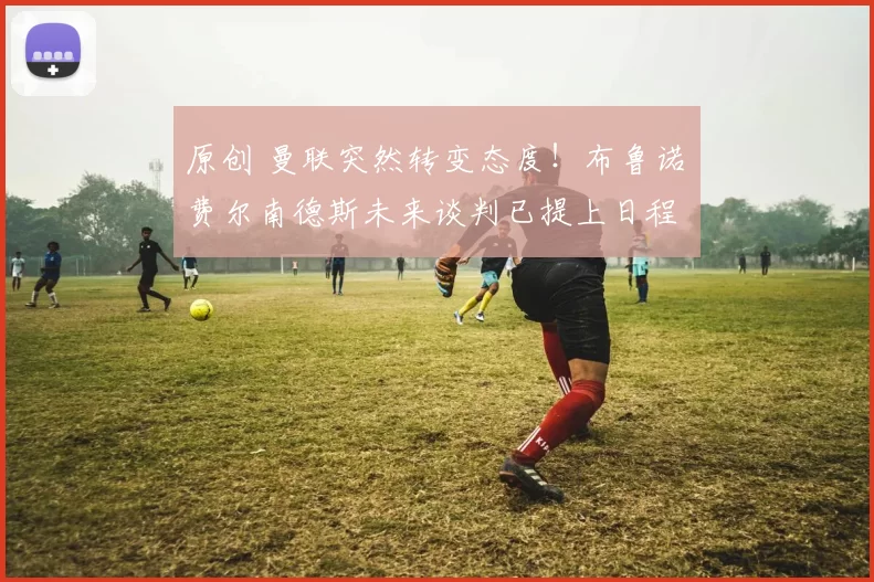 原创 曼联突然转变态度！布鲁诺・费尔南德斯未来谈判已提上日程