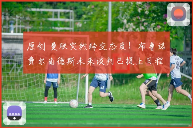 原创 曼联突然转变态度！布鲁诺・费尔南德斯未来谈判已提上日程