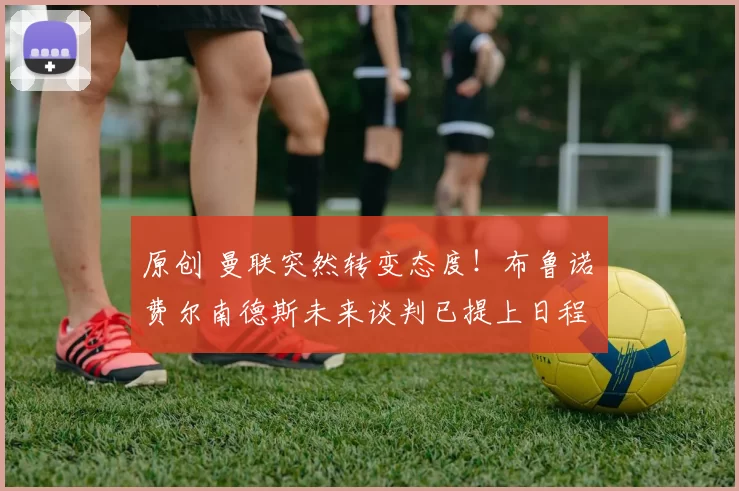 原创 曼联突然转变态度！布鲁诺・费尔南德斯未来谈判已提上日程