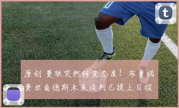 原创 曼联突然转变态度！布鲁诺・费尔南德斯未来谈判已提上日程