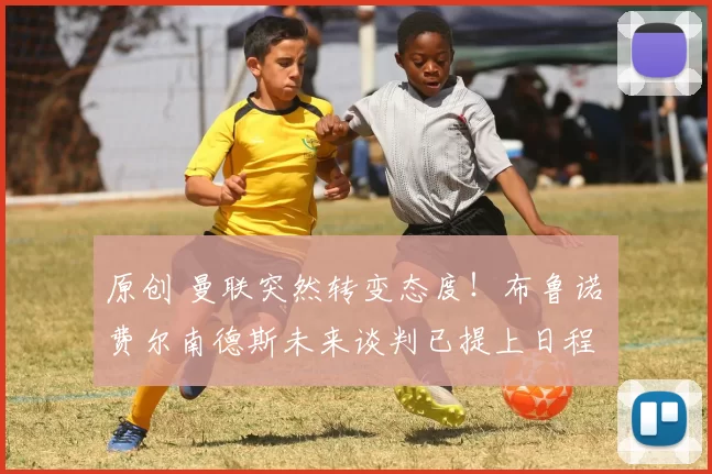 原创 曼联突然转变态度！布鲁诺・费尔南德斯未来谈判已提上日程