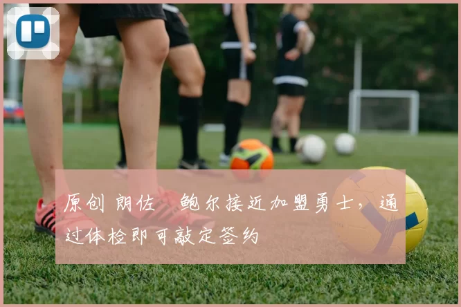 原创 朗佐・鲍尔接近加盟勇士，通过体检即可敲定签约