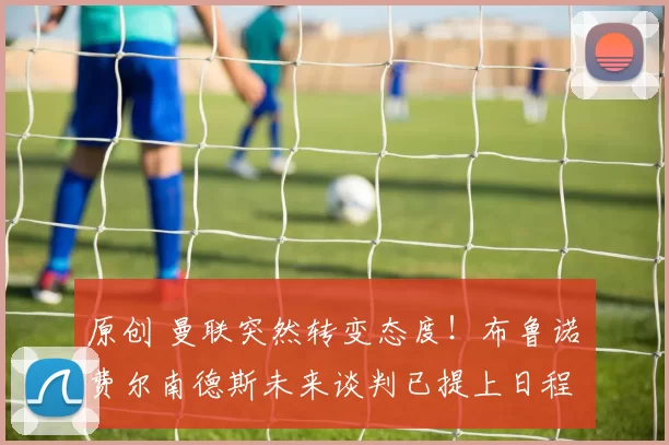 原创 曼联突然转变态度！布鲁诺・费尔南德斯未来谈判已提上日程