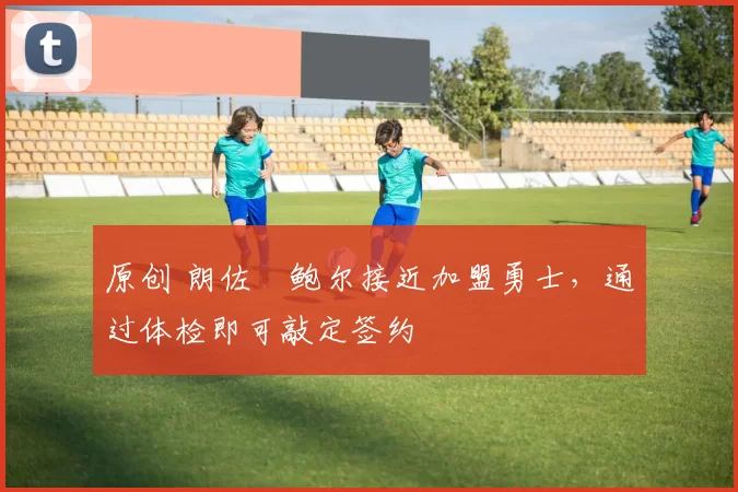 原创 朗佐・鲍尔接近加盟勇士，通过体检即可敲定签约