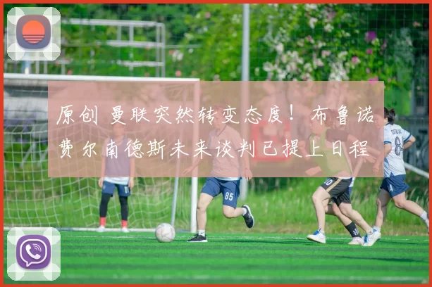 原创 曼联突然转变态度！布鲁诺・费尔南德斯未来谈判已提上日程