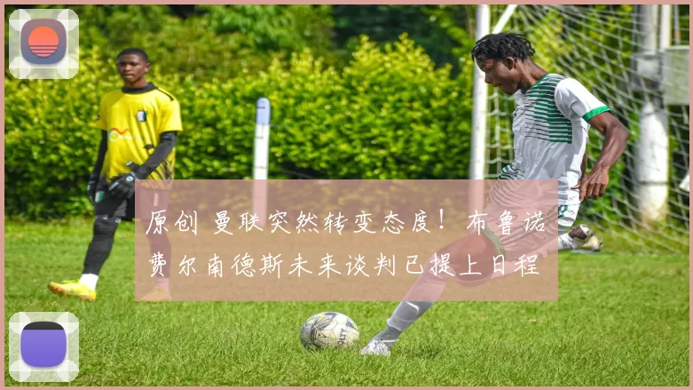 原创 曼联突然转变态度！布鲁诺・费尔南德斯未来谈判已提上日程