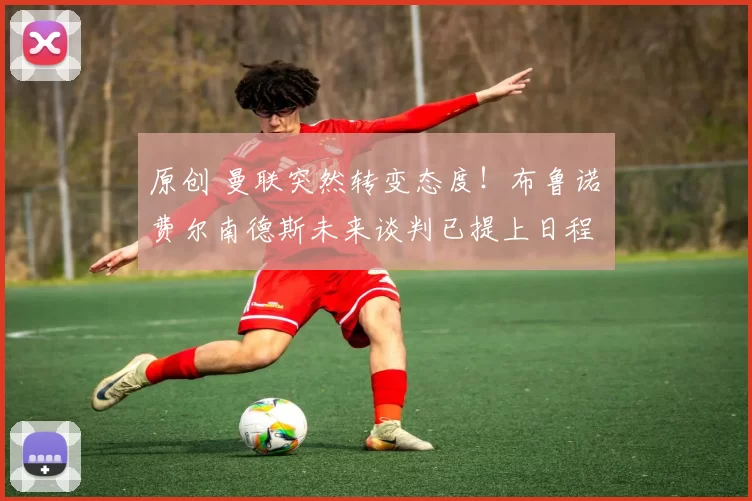 原创 曼联突然转变态度！布鲁诺・费尔南德斯未来谈判已提上日程