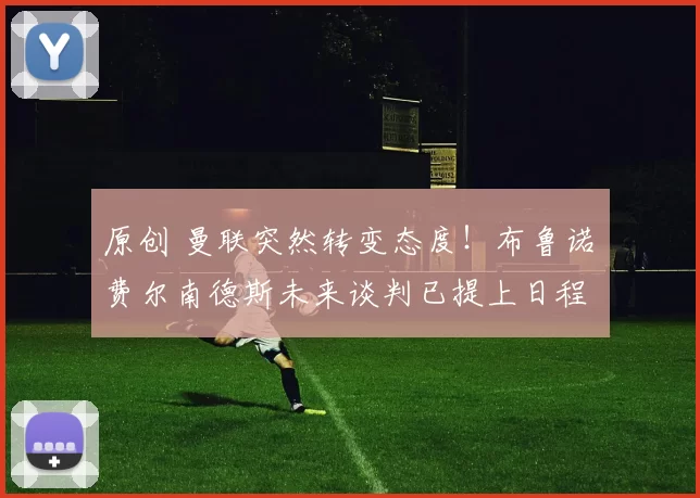 原创 曼联突然转变态度！布鲁诺・费尔南德斯未来谈判已提上日程