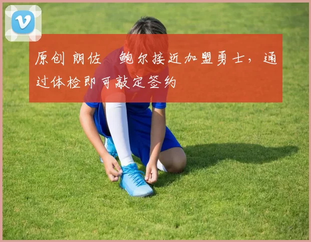 原创 朗佐・鲍尔接近加盟勇士，通过体检即可敲定签约