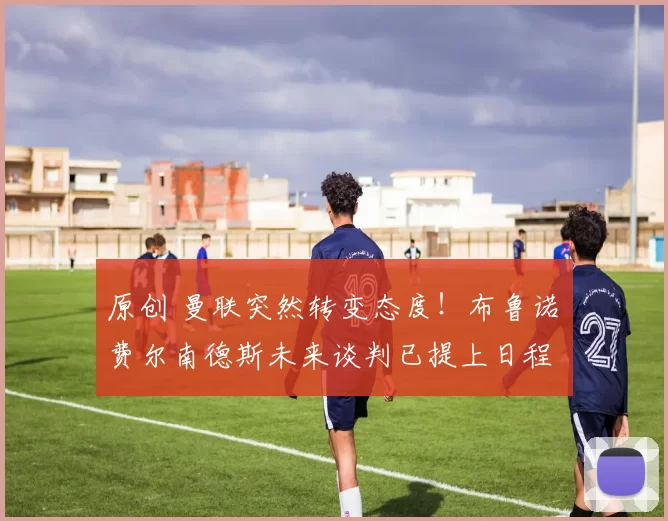 原创 曼联突然转变态度！布鲁诺・费尔南德斯未来谈判已提上日程