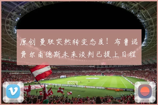 原创 曼联突然转变态度！布鲁诺・费尔南德斯未来谈判已提上日程