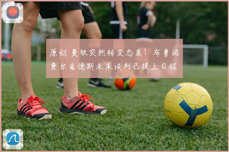 原创 曼联突然转变态度!布鲁诺・费尔南德斯未来谈判已提上日程