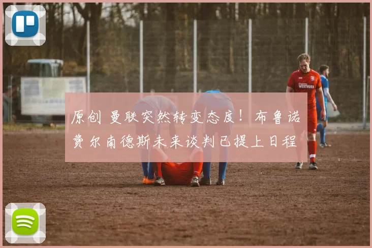 原创 曼联突然转变态度！布鲁诺・费尔南德斯未来谈判已提上日程