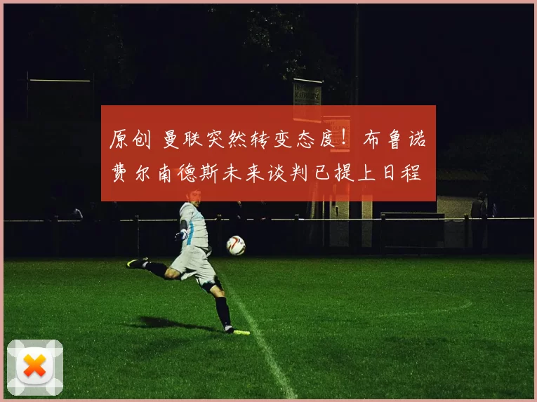 原创 曼联突然转变态度！布鲁诺・费尔南德斯未来谈判已提上日程