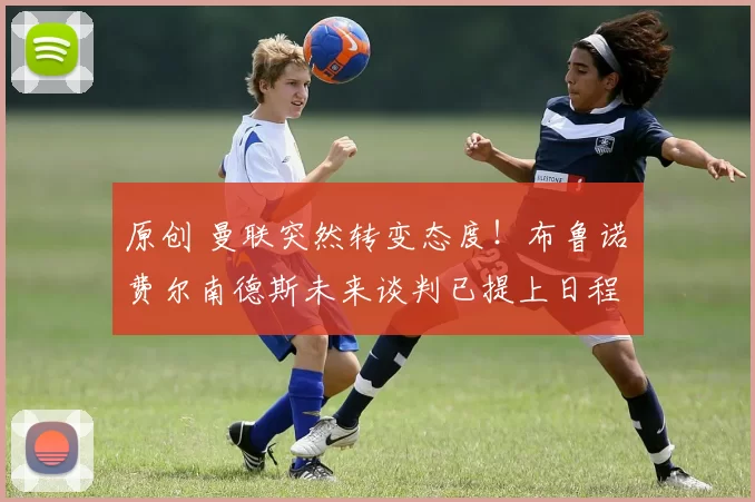 原创 曼联突然转变态度！布鲁诺・费尔南德斯未来谈判已提上日程