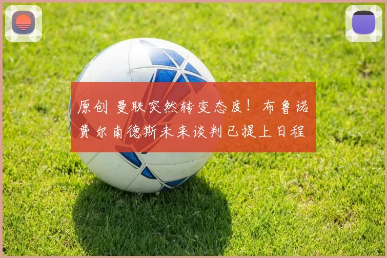 原创 曼联突然转变态度！布鲁诺・费尔南德斯未来谈判已提上日程