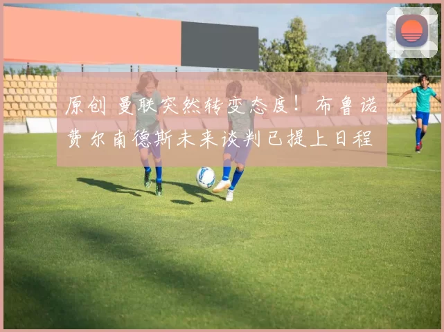 原创 曼联突然转变态度！布鲁诺・费尔南德斯未来谈判已提上日程