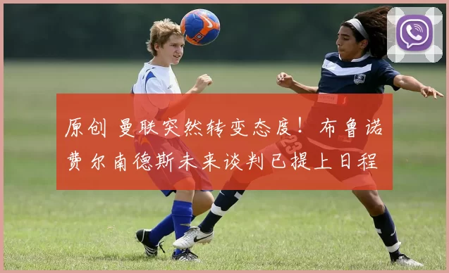 原创 曼联突然转变态度！布鲁诺・费尔南德斯未来谈判已提上日程