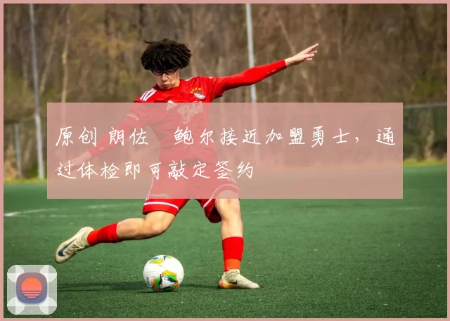 原创 朗佐・鲍尔接近加盟勇士，通过体检即可敲定签约