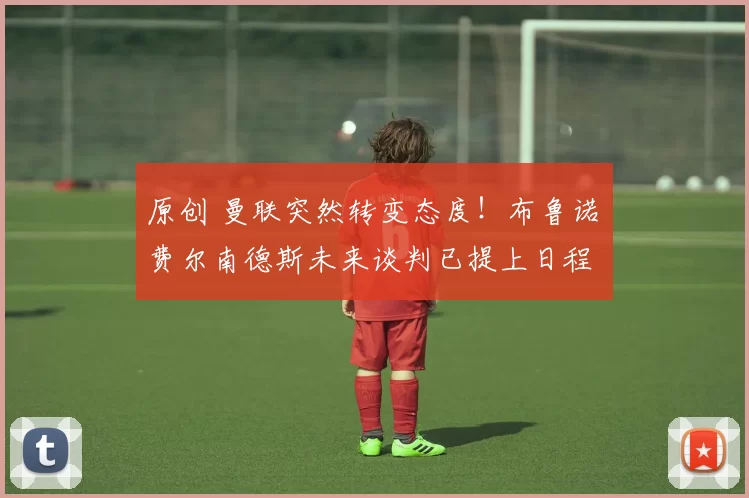 原创 曼联突然转变态度！布鲁诺・费尔南德斯未来谈判已提上日程