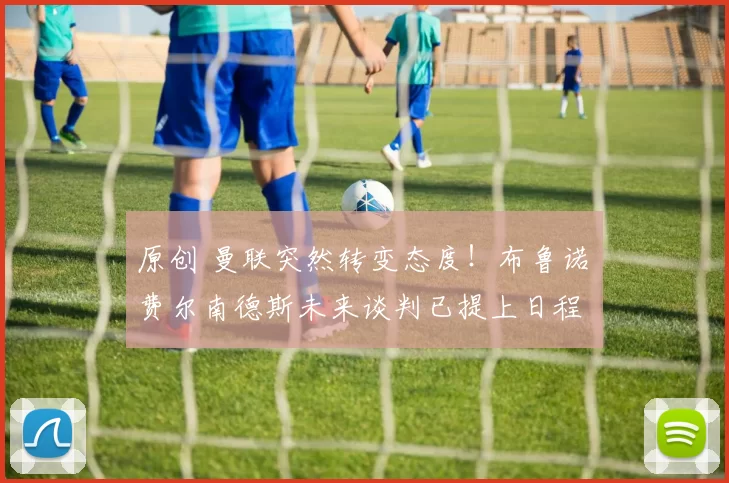 原创 曼联突然转变态度！布鲁诺・费尔南德斯未来谈判已提上日程