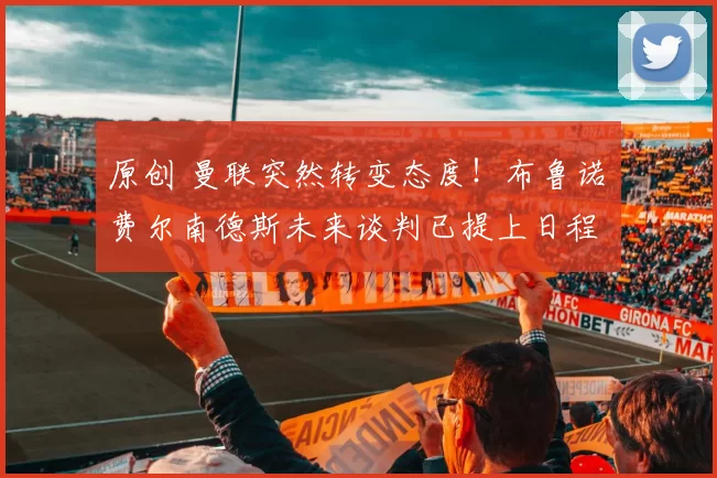 原创 曼联突然转变态度！布鲁诺・费尔南德斯未来谈判已提上日程