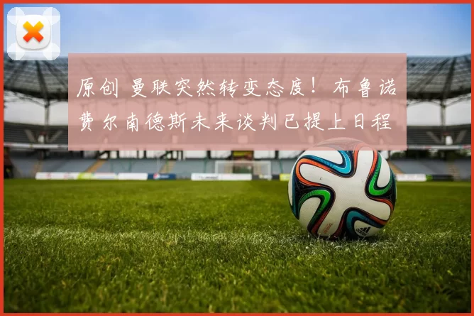 原创 曼联突然转变态度！布鲁诺・费尔南德斯未来谈判已提上日程