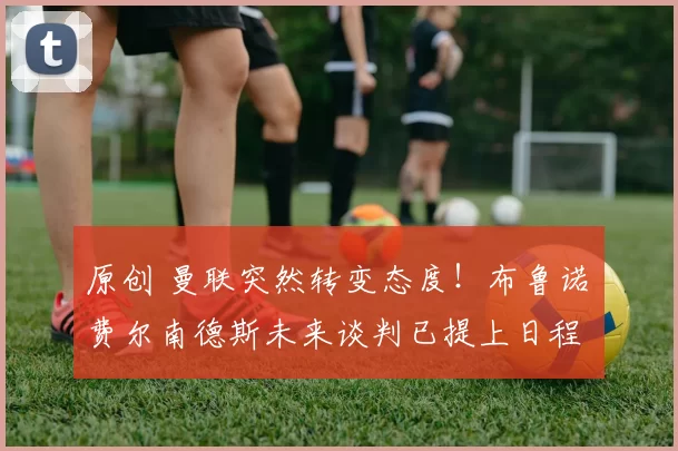 原创 曼联突然转变态度！布鲁诺・费尔南德斯未来谈判已提上日程