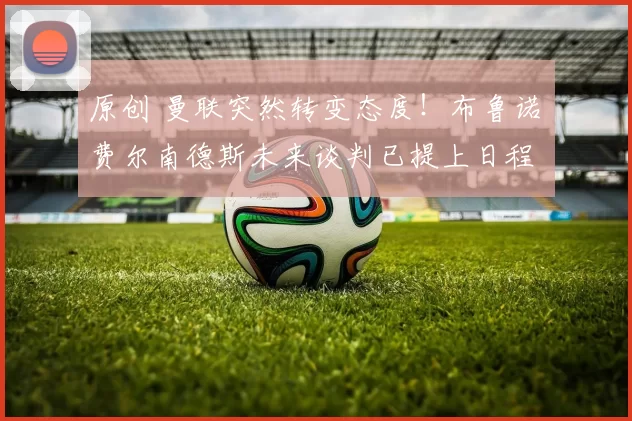 原创 曼联突然转变态度！布鲁诺・费尔南德斯未来谈判已提上日程